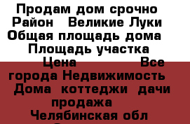 Продам дом срочно › Район ­ Великие Луки › Общая площадь дома ­ 48 › Площадь участка ­ 1 700 › Цена ­ 150 000 - Все города Недвижимость » Дома, коттеджи, дачи продажа   . Челябинская обл.,Златоуст г.